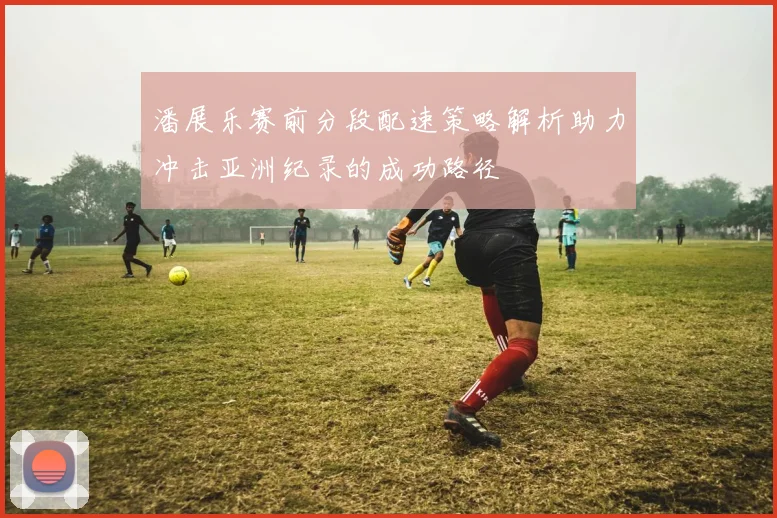 潘展乐赛前分段配速策略解析助力冲击亚洲纪录的成功路径