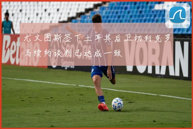 尤文图斯签下土耳其后卫切利克罗马续约谈判已达成一致