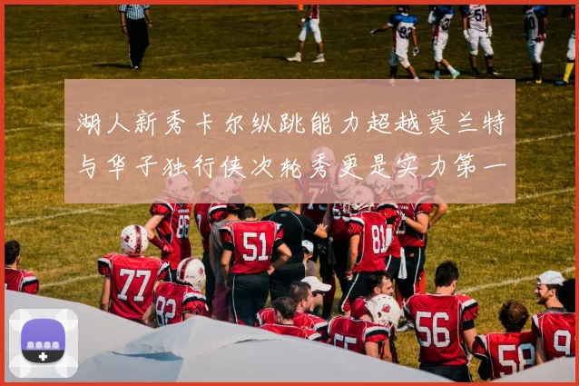 湖人新秀卡尔纵跳能力超越莫兰特与华子独行侠次轮秀更是实力第一