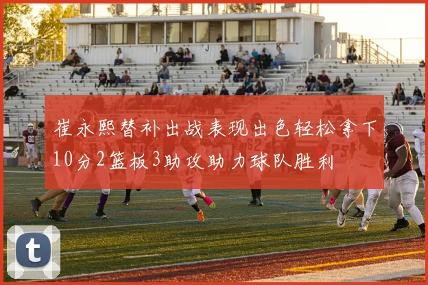 崔永熙替补出战表现出色轻松拿下10分2篮板3助攻助力球队胜利