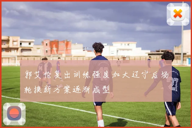 郭艾伦复出训练强度加大辽宁后场轮换新方案逐渐成型