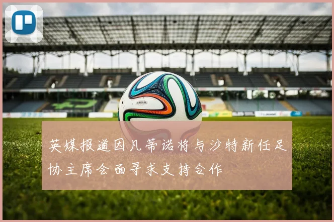 英媒报道因凡蒂诺将与沙特新任足协主席会面寻求支持合作