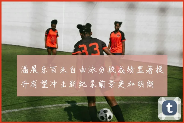 潘展乐百米自由泳分段成绩显著提升有望冲击新纪录前景更加明朗