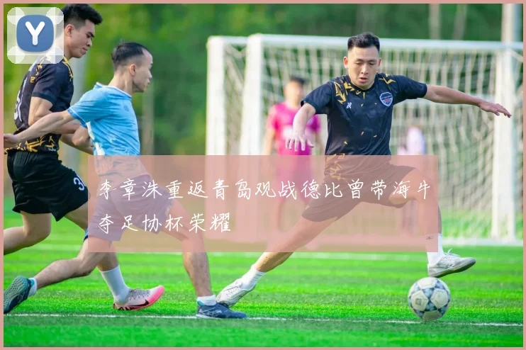 李章洙重返青岛观战德比曾带海牛夺足协杯荣耀
