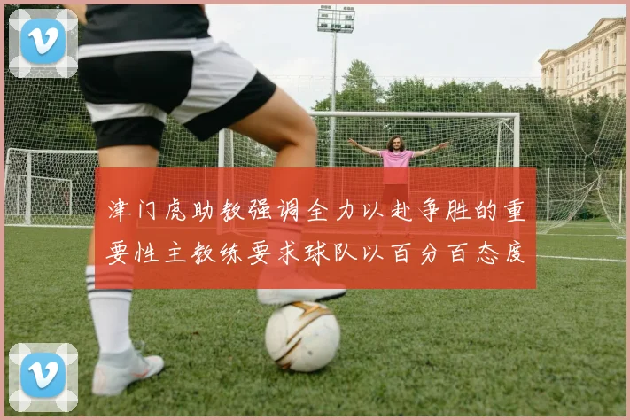 津门虎助教强调全力以赴争胜的重要性主教练要求球队以百分百态度迎战