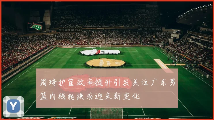 周琦护筐效率提升引发关注广东男篮内线轮换或迎来新变化