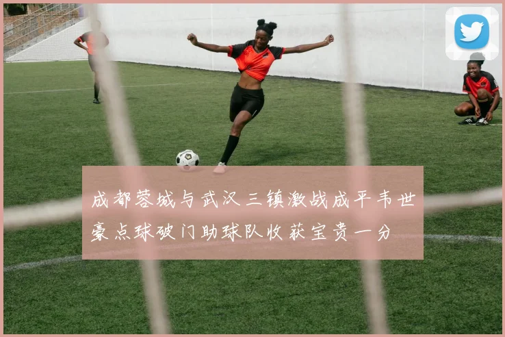 成都蓉城与武汉三镇激战成平韦世豪点球破门助球队收获宝贵一分